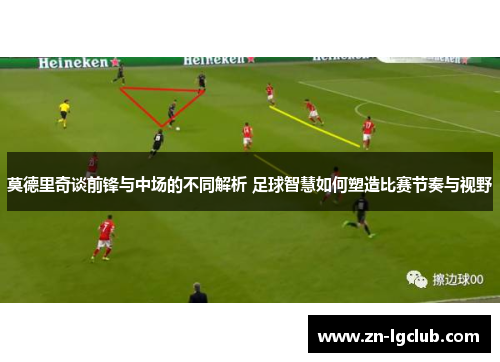 莫德里奇谈前锋与中场的不同解析 足球智慧如何塑造比赛节奏与视野