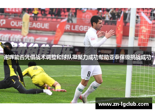 谢晖能否凭借战术调整和球队凝聚力成功帮助亚泰保级挑战成功