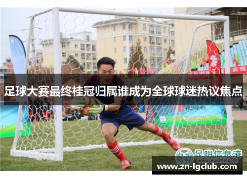 足球大赛最终桂冠归属谁成为全球球迷热议焦点 足球大赛最终桂冠归属谁成为全球球迷热议焦点