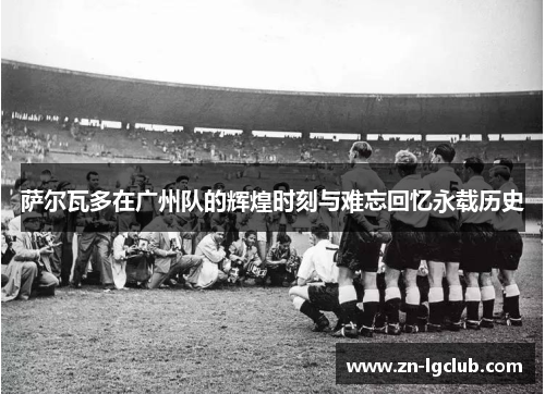 萨尔瓦多在广州队的辉煌时刻与难忘回忆永载历史