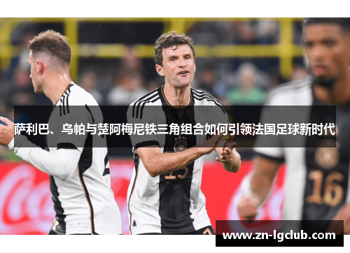 萨利巴、乌帕与楚阿梅尼铁三角组合如何引领法国足球新时代 萨利巴、乌帕与楚阿梅尼铁三角组合如何引领法国足球新时代
