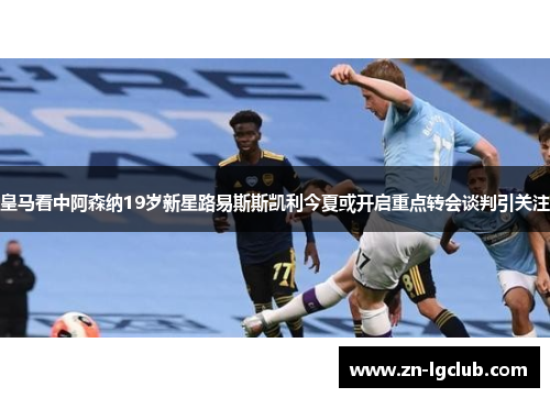 皇马看中阿森纳19岁新星路易斯斯凯利今夏或开启重点转会谈判引关注