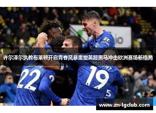许尔泽尔执教布莱顿开启青春风暴重塑英超黑马冲击欧洲赛场新格局