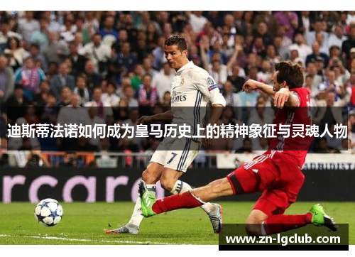 迪斯蒂法诺如何成为皇马历史上的精神象征与灵魂人物