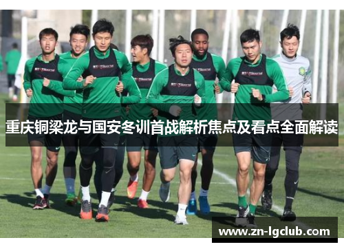 重庆铜梁龙与国安冬训首战解析焦点及看点全面解读 重庆铜梁龙与国安冬训首战解析焦点及看点全面解读